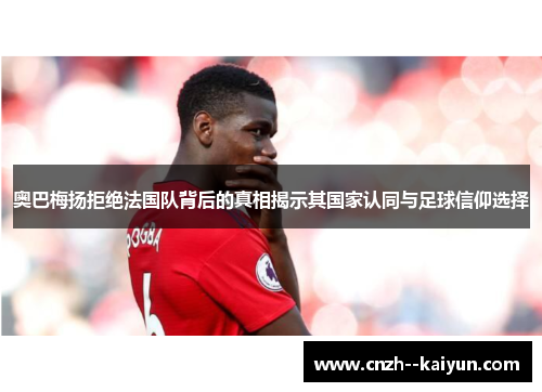 奥巴梅扬拒绝法国队背后的真相揭示其国家认同与足球信仰选择