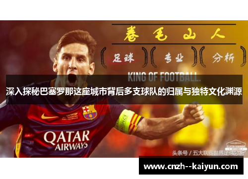 深入探秘巴塞罗那这座城市背后多支球队的归属与独特文化渊源 深入探秘巴塞罗那这座城市背后多支球队的归属与独特文化渊源