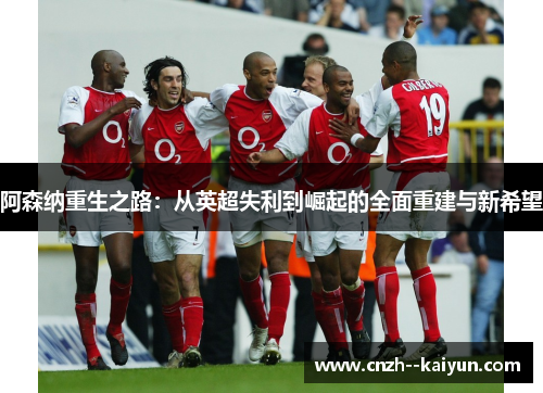 阿森纳重生之路:从英超失利到崛起的全面重建与新希望 阿森纳重生之路:从英超失利到崛起的全面重建与新希望