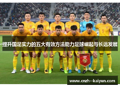 提升国足实力的五大有效方法助力足球崛起与长远发展 提升国足实力的五大有效方法助力足球崛起与长远发展