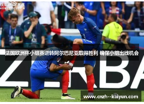 法国欧洲杯小组赛逆转阿尔巴尼亚取得胜利 确保小组出线机会 法国欧洲杯小组赛逆转阿尔巴尼亚取得胜利 确保小组出线机会