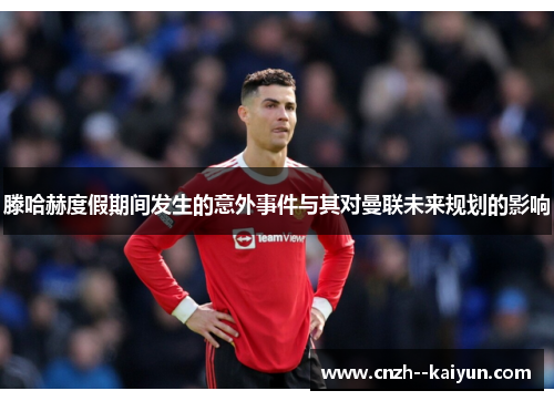 滕哈赫度假期间发生的意外事件与其对曼联未来规划的影响 滕哈赫度假期间发生的意外事件与其对曼联未来规划的影响