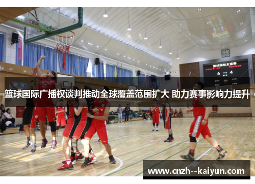 篮球国际广播权谈判推动全球覆盖范围扩大 助力赛事影响力提升 篮球国际广播权谈判推动全球覆盖范围扩大 助力赛事影响力提升