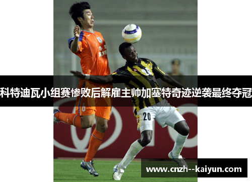 科特迪瓦小组赛惨败后解雇主帅加塞特奇迹逆袭最终夺冠 科特迪瓦小组赛惨败后解雇主帅加塞特奇迹逆袭最终夺冠