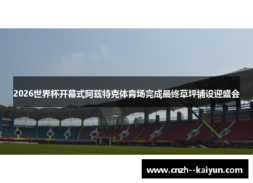 2026世界杯开幕式阿兹特克体育场完成最终草坪铺设迎盛会